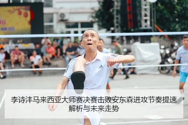 李诗沣马来西亚大师赛决赛击败安东森进攻节奏提速解析与未来走势